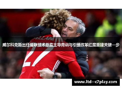 威尔科克斯出任曼联技术总监主导青训与引援改革红魔重建关键一步