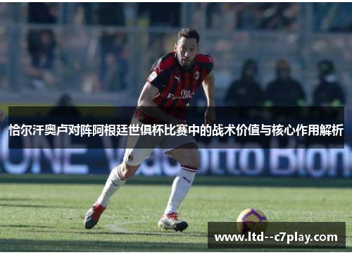 恰尔汗奥卢对阵阿根廷世俱杯比赛中的战术价值与核心作用解析 恰尔汗奥卢对阵阿根廷世俱杯比赛中的战术价值与核心作用解析